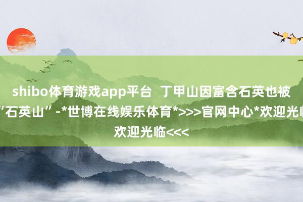 shibo体育游戏app平台  丁甲山因富含石英也被称为“石英山”-*世博在线娱乐体育*>>>官网中心*欢迎光临<<<