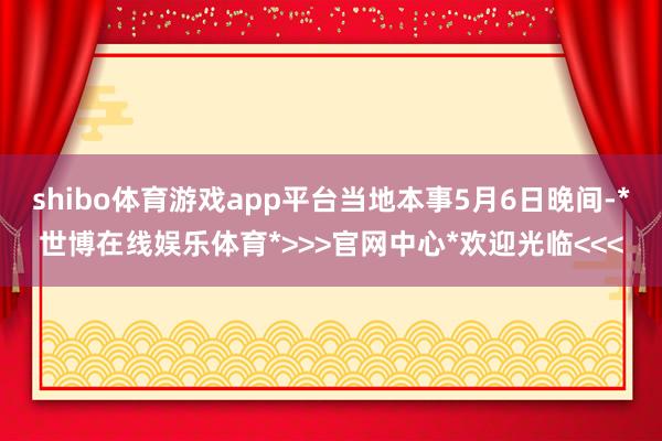 shibo体育游戏app平台当地本事5月6日晚间-*世博在线娱乐体育*>>>官网中心*欢迎光临<<<