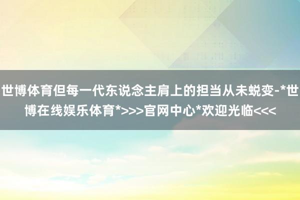 世博体育但每一代东说念主肩上的担当从未蜕变-*世博在线娱乐体育*>>>官网中心*欢迎光临<<<