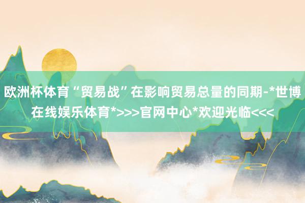 欧洲杯体育“贸易战”在影响贸易总量的同期-*世博在线娱乐体育*>>>官网中心*欢迎光临<<<