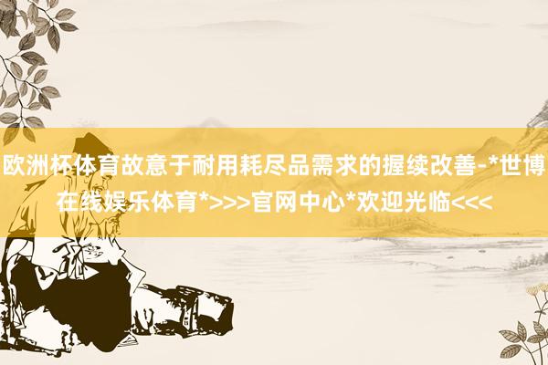 欧洲杯体育故意于耐用耗尽品需求的握续改善-*世博在线娱乐体育*>>>官网中心*欢迎光临<<<