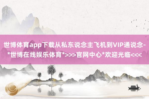 世博体育app下载从私东说念主飞机到VIP通说念-*世博在线娱乐体育*>>>官网中心*欢迎光临<<<