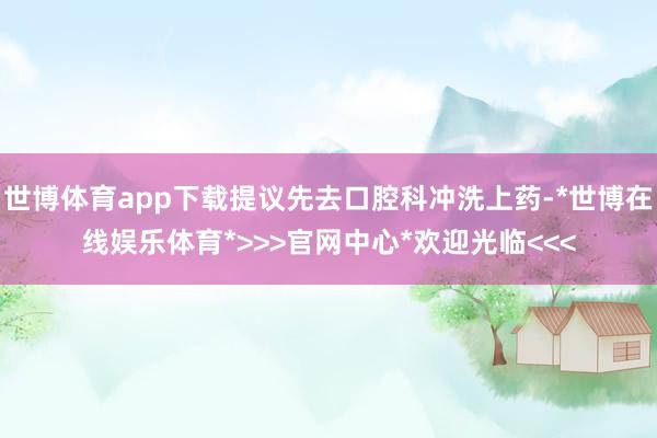 世博体育app下载提议先去口腔科冲洗上药-*世博在线娱乐体育*>>>官网中心*欢迎光临<<<