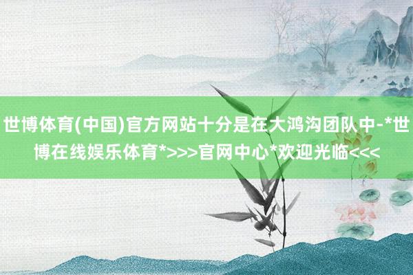 世博体育(中国)官方网站十分是在大鸿沟团队中-*世博在线娱乐体育*>>>官网中心*欢迎光临<<<