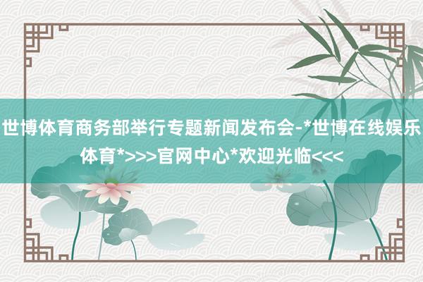 世博体育商务部举行专题新闻发布会-*世博在线娱乐体育*>>>官网中心*欢迎光临<<<