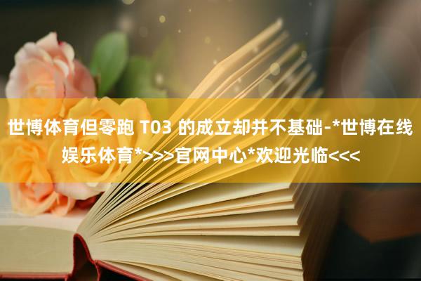 世博体育但零跑 T03 的成立却并不基础-*世博在线娱乐体育*>>>官网中心*欢迎光临<<<