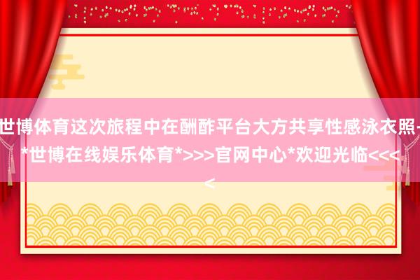 世博体育这次旅程中在酬酢平台大方共享性感泳衣照-*世博在线娱乐体育*>>>官网中心*欢迎光临<<<