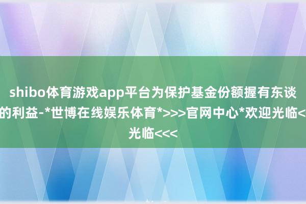 shibo体育游戏app平台为保护基金份额握有东谈主的利益-*世博在线娱乐体育*>>>官网中心*欢迎光临<<<