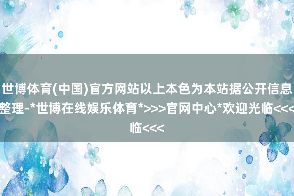 世博体育(中国)官方网站以上本色为本站据公开信息整理-*世博在线娱乐体育*>>>官网中心*欢迎光临<<<
