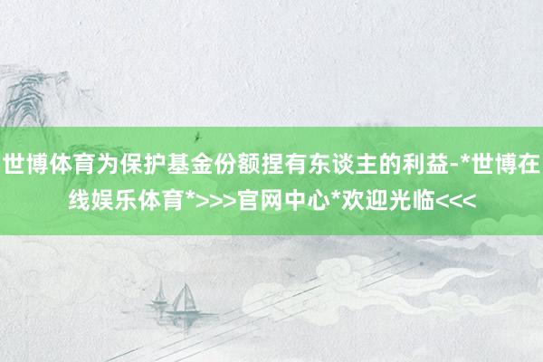世博体育为保护基金份额捏有东谈主的利益-*世博在线娱乐体育*>>>官网中心*欢迎光临<<<