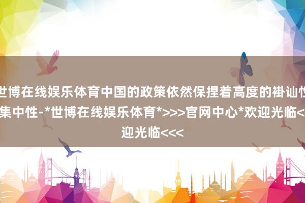 世博在线娱乐体育中国的政策依然保捏着高度的褂讪性和集中性-*世博在线娱乐体育*>>>官网中心*欢迎光临<<<