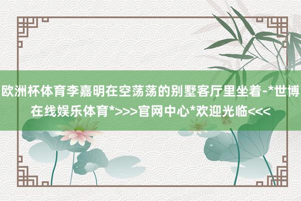 欧洲杯体育李嘉明在空荡荡的别墅客厅里坐着-*世博在线娱乐体育*>>>官网中心*欢迎光临<<<