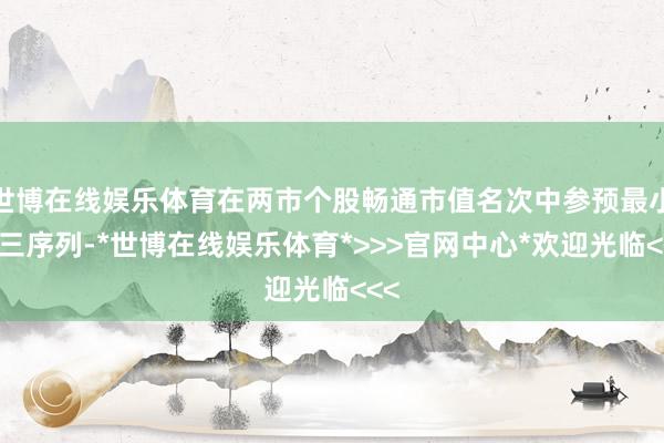 世博在线娱乐体育在两市个股畅通市值名次中参预最小前三序列-*世博在线娱乐体育*>>>官网中心*欢迎光临<<<