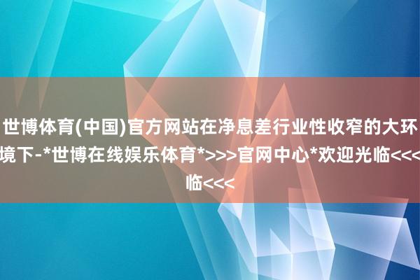世博体育(中国)官方网站在净息差行业性收窄的大环境下-*世博在线娱乐体育*>>>官网中心*欢迎光临<<<
