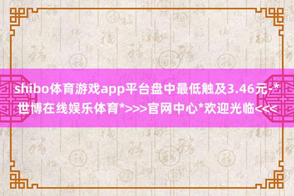 shibo体育游戏app平台盘中最低触及3.46元-*世博在线娱乐体育*>>>官网中心*欢迎光临<<<