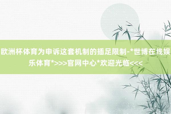 欧洲杯体育为申诉这套机制的插足限制-*世博在线娱乐体育*>>>官网中心*欢迎光临<<<