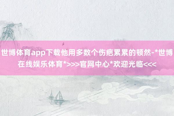 世博体育app下载他用多数个伤疤累累的顿然-*世博在线娱乐体育*>>>官网中心*欢迎光临<<<