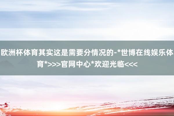 欧洲杯体育其实这是需要分情况的-*世博在线娱乐体育*>>>官网中心*欢迎光临<<<