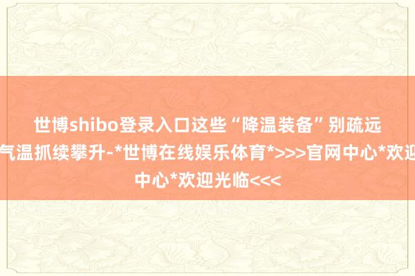 世博shibo登录入口　　这些“降温装备”别疏远　　北京本周气温抓续攀升-*世博在线娱乐体育*>>>官网中心*欢迎光临<<<