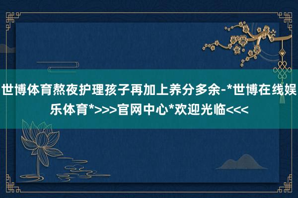 世博体育熬夜护理孩子再加上养分多余-*世博在线娱乐体育*>>>官网中心*欢迎光临<<<