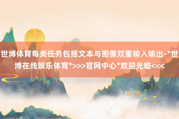 世博体育每类任务包括文本与图像双重输入输出-*世博在线娱乐体育*>>>官网中心*欢迎光临<<<