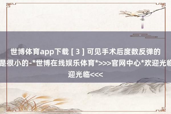 世博体育app下载 [ 3 ] 可见手术后度数反弹的风险是很小的-*世博在线娱乐体育*>>>官网中心*欢迎光临<<<