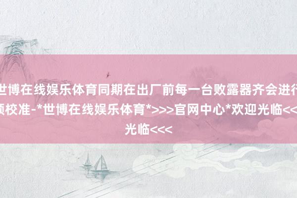 世博在线娱乐体育同期在出厂前每一台败露器齐会进行预校准-*世博在线娱乐体育*>>>官网中心*欢迎光临<<<