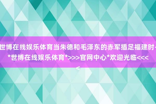 世博在线娱乐体育当朱德和毛泽东的赤军插足福建时-*世博在线娱乐体育*>>>官网中心*欢迎光临<<<