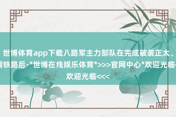 世博体育app下载八路军主力部队在完成破袭正太、同蒲铁路后-*世博在线娱乐体育*>>>官网中心*欢迎光临<<<