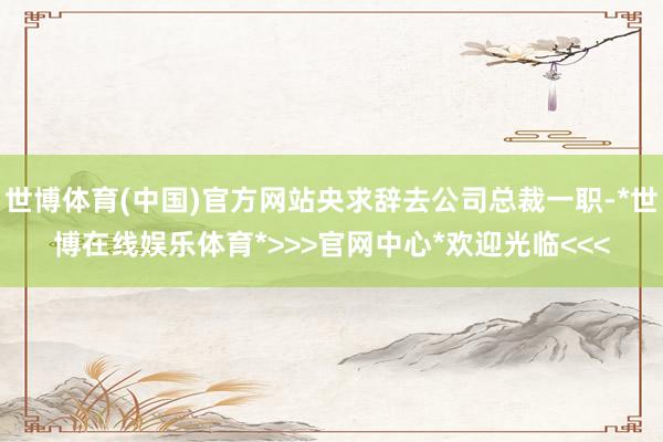 世博体育(中国)官方网站央求辞去公司总裁一职-*世博在线娱乐体育*>>>官网中心*欢迎光临<<<
