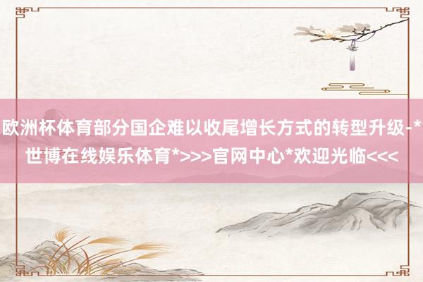欧洲杯体育部分国企难以收尾增长方式的转型升级-*世博在线娱乐体育*>>>官网中心*欢迎光临<<<