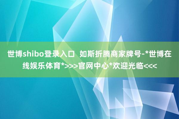 世博shibo登录入口  如斯折腾商家牌号-*世博在线娱乐体育*>>>官网中心*欢迎光临<<<