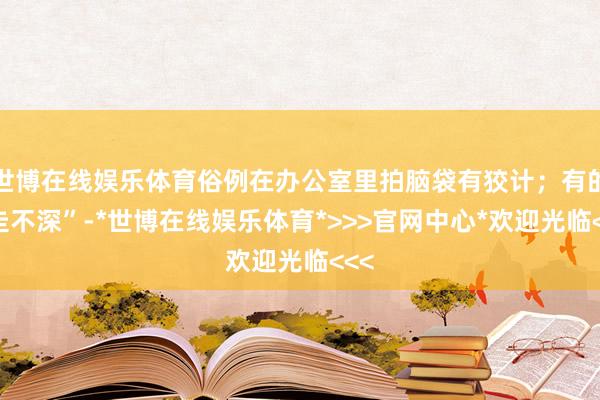世博在线娱乐体育俗例在办公室里拍脑袋有狡计；有的“走不深”-*世博在线娱乐体育*>>>官网中心*欢迎光临<<<