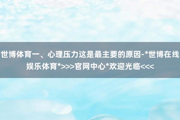 世博体育一、心理压力这是最主要的原因-*世博在线娱乐体育*>>>官网中心*欢迎光临<<<