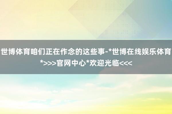 世博体育咱们正在作念的这些事-*世博在线娱乐体育*>>>官网中心*欢迎光临<<<