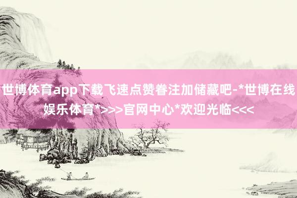 世博体育app下载飞速点赞眷注加储藏吧-*世博在线娱乐体育*>>>官网中心*欢迎光临<<<