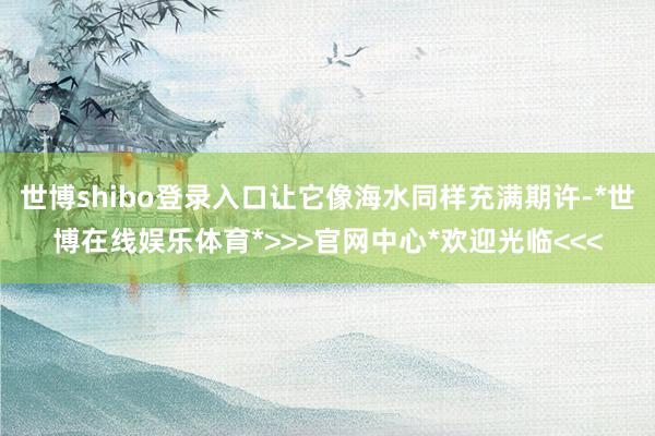 世博shibo登录入口让它像海水同样充满期许-*世博在线娱乐体育*>>>官网中心*欢迎光临<<<