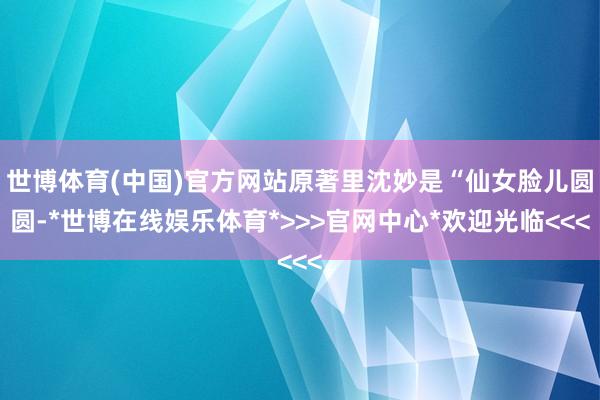世博体育(中国)官方网站原著里沈妙是“仙女脸儿圆圆-*世博在线娱乐体育*>>>官网中心*欢迎光临<<<