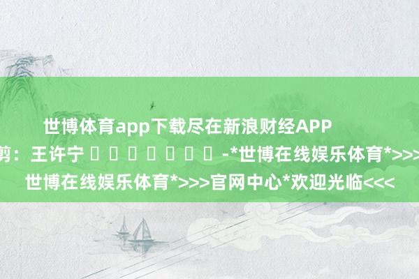 世博体育app下载尽在新浪财经APP            						背负裁剪：王许宁 							-*世博在线娱乐体育*>>>官网中心*欢迎光临<<<