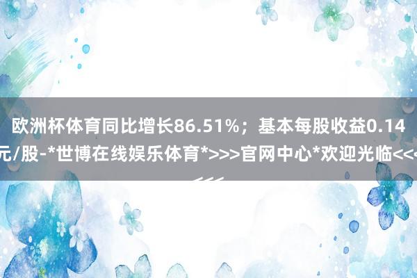 欧洲杯体育同比增长86.51%；基本每股收益0.14元/股-*世博在线娱乐体育*>>>官网中心*欢迎光临<<<