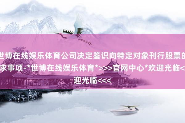 世博在线娱乐体育公司决定鉴识向特定对象刊行股票的恳求事项-*世博在线娱乐体育*>>>官网中心*欢迎光临<<<
