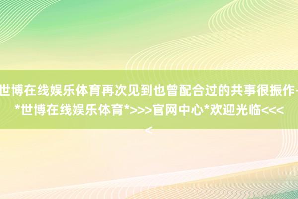 世博在线娱乐体育再次见到也曾配合过的共事很振作-*世博在线娱乐体育*>>>官网中心*欢迎光临<<<