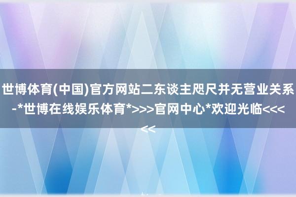 世博体育(中国)官方网站二东谈主咫尺并无营业关系-*世博在线娱乐体育*>>>官网中心*欢迎光临<<<