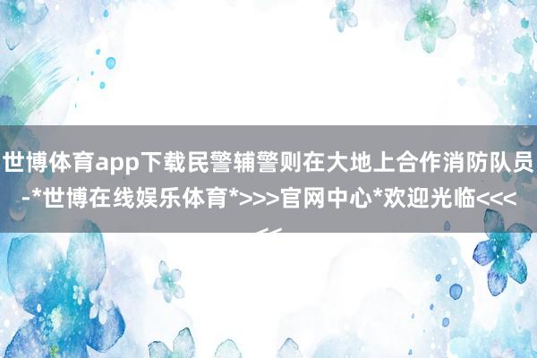 世博体育app下载民警辅警则在大地上合作消防队员-*世博在线娱乐体育*>>>官网中心*欢迎光临<<<