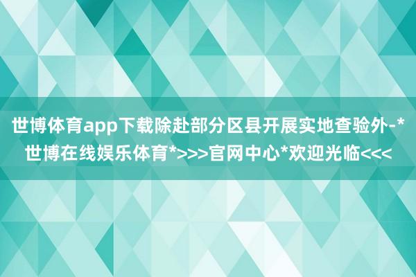 世博体育app下载除赴部分区县开展实地查验外-*世博在线娱乐体育*>>>官网中心*欢迎光临<<<