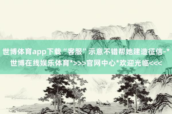 世博体育app下载“客服”示意不错帮她建造征信-*世博在线娱乐体育*>>>官网中心*欢迎光临<<<