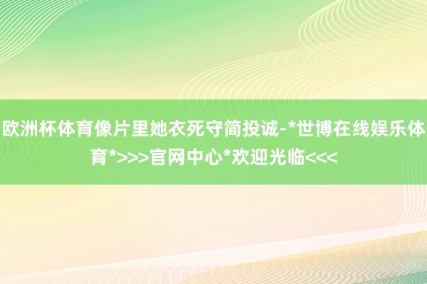 欧洲杯体育像片里她衣死守简投诚-*世博在线娱乐体育*>>>官网中心*欢迎光临<<<