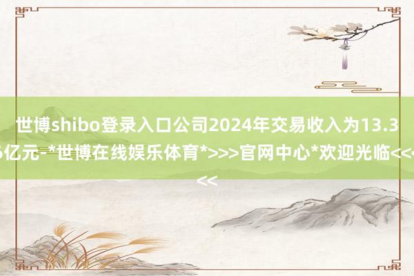 世博shibo登录入口公司2024年交易收入为13.36亿元-*世博在线娱乐体育*>>>官网中心*欢迎光临<<<