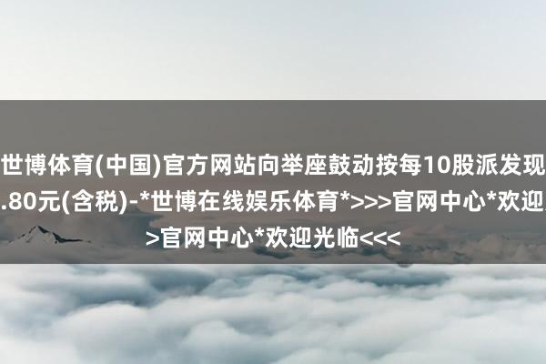 世博体育(中国)官方网站向举座鼓动按每10股派发现款股利2.80元(含税)-*世博在线娱乐体育*>>>官网中心*欢迎光临<<<