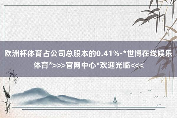 欧洲杯体育占公司总股本的0.41%-*世博在线娱乐体育*>>>官网中心*欢迎光临<<<